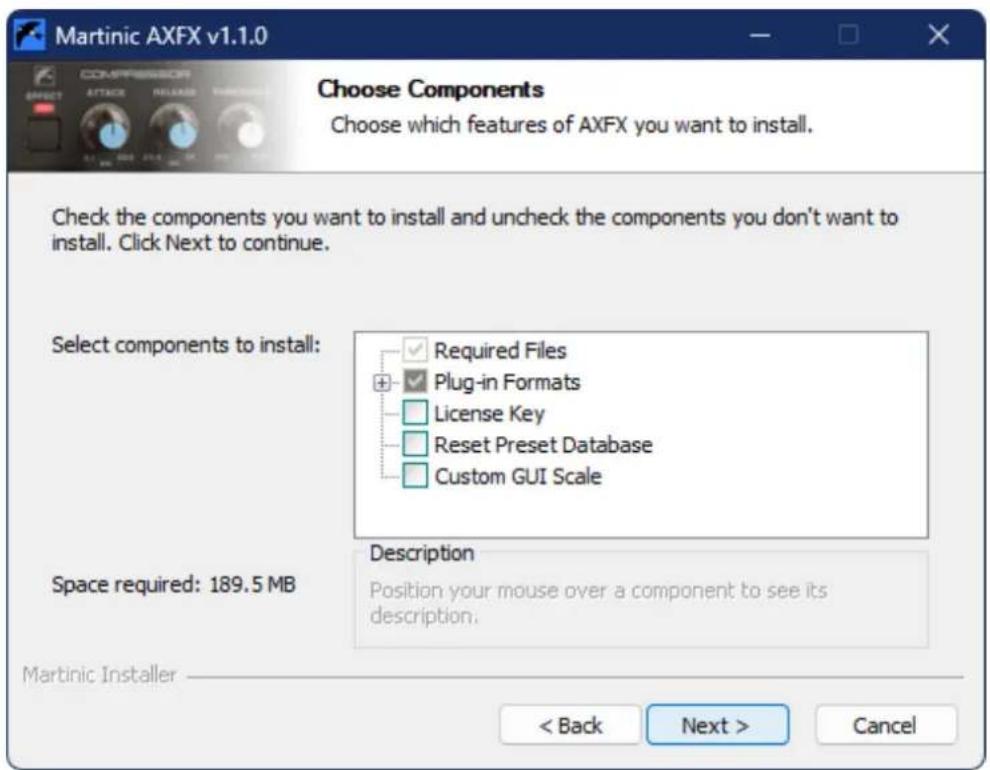Martinic AXFX v1.1.0 Choose Components Choose which features of AXFX you want to install. Check the components you want to install and uncheck the components you don't want to install. Click Next to continue. Select components to install: Required Files Plug-in Formats License Key Reset Preset Database Custom GUI Scale Description Position your mouse over a component to see its description. Space required: 189.5 MB Martinic Installer < Back Next > Cancel
