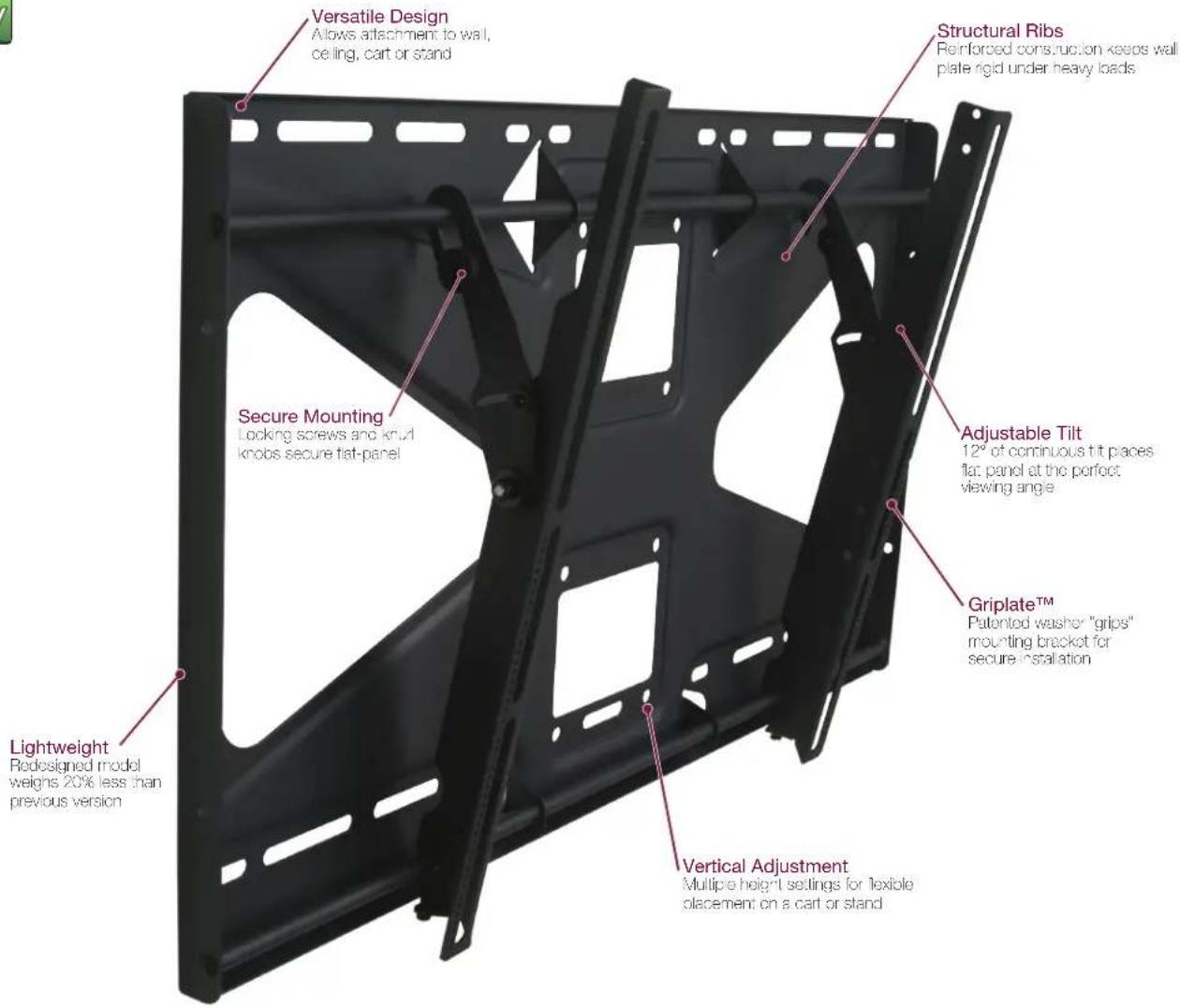 Versatile Design Allows attachment to wall, ceiling, cart or stand Structural Ribs Reinforced construction keeps wall plate rigid under heavy loads Secure Mounting Locking screws and knut knobs secure flat-panel Adjustable Tilt 12" of continuous tilt places flat panel at the perfect viewing angle Griplate™ Patented washer "grips" mounting bracket for secure installation Lightweight Redesigned model weighs 20% less than previous version Vertical Adjustment Multiple height settings for flexible placement on a cart or stand