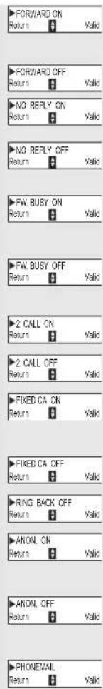 ▶FORWARD ON Return 0 Valid ▶FORWARD OFF Return 0 Valid ▶NO REPLY ON Return 0 Valid ▶NO REPLY OFF Return 0 Valid ▶FW BUSY ON Return 0 Valid ▶FW BUSY OFF Return 0 Valid ▶2 CALL ON Return 0 Valid ▶2 CALL OFF Return 0 Valid ▶FIXED CA ON Return 0 Valid ▶FIXED CA OFF Return 0 Valid ▶RANG BACK OFF Return 0 Valid ▶ANON. ON Return 0 Valid ▶ANON. OFF Return 0 Valid ▶PHONEMAL Return 0 Valid
