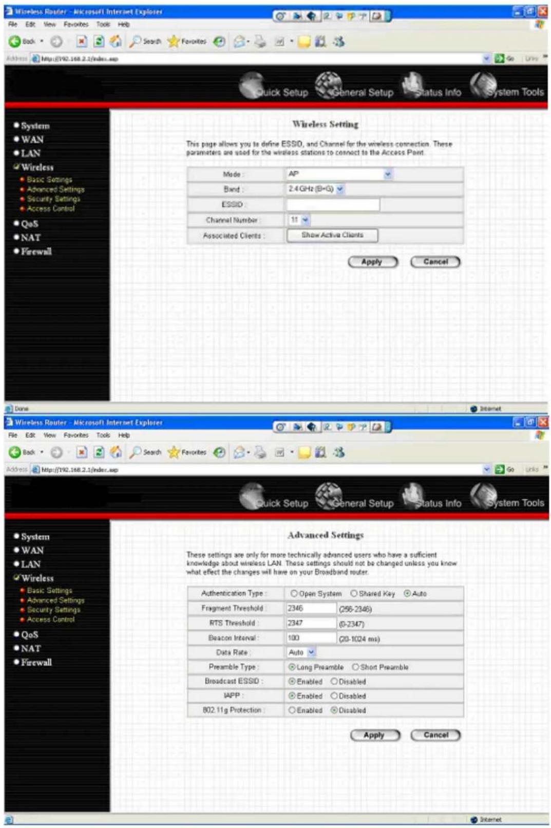 Wireless Router - Microsoft Internet Explorer File Edit View Favorites Tools Help Back Search Favorites Address http://192.168.2.1/index.asp Quick Setup General Setup Status Info System Tools System WAN LAN Wireless Basic Settings Advanced Settings Security Settings Access Control QoS NAT Firewall Wireless Setting This page allows you to define ESSID, and Channel for the wireless connection. These parameters are used for the wireless stations to connect to the Access Point. Mode: AP Band: 2.4 GHz (B+G) ESSID: Channel Number: 11 Associated Clients: Show Active Clients Apply Cancel Done Wireless Router - Microsoft Internet Explorer File Edit View Favorites Tools Help Back Search Favorites Address http://192.168.2.1/index.asp Quick Setup General Setup Status Info System Tools System WAN LAN Wireless Basic Settings Advanced Settings Security Settings Access Control QoS NAT Firewall Advanced Settings These settings are only for more technically advanced users who have a sufficient knowledge about wireless LAN. These settings should not be changed unless you know what effect the changes will have on your Broadband router. Authentication Type: Open System Shared Key Auto Fragment Threshold 2345 (256-2346) RTS Threshold 2347 (0-2347) Beacon Interval 100 (20-1024 ms) Data Rate: Auto Preamble Type: Long Preamble Short Preamble Broadcast ESSID: Enabled Disabled IAPP: Enabled Disabled 802.11g Protection: Enabled Disabled Apply Cancel