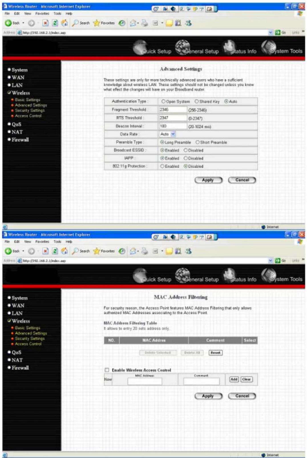 Wireless Router - Microsoft Internet Explorer File Edit View Favorites Tools Help Back Search Favorites Address http://192.168.2.1/index.asp Quick Setup General Setup Status Info System Tools Advanced Settings These settings are only for more technically advanced users who have a sufficient knowledge about wireless LAN. These settings should not be changed unless you know what effect the changes will have on your Broadband router. Authentication Type: Open System Shared Key Auto Fragment Threshold: 2346 (256-2346) RTS Threshold: 2347 (0-2347) Beacon Interval: 100 (20-1024 ms) Data Rate: Auto Preamble Type: Long Preamble Short Preamble Broadcast ESSID: Enabled Disabled IAPP: Enabled Disabled 802.11g Protection: Enabled Disabled Apply Cancel Wireless Router - Microsoft Internet Explorer File Edit View Favorites Tools Help Back Search Favorites Address http://192.168.2.1/index.asp Quick Setup General Setup Status Info System Tools MAC Address Filtering For security reason, the Access Point features MAC Address Filtering that only allows authorized MAC Addresses associating to the Access Point. MAC Address Filtering Table It allows to entry 20 sets address only. NO. MAC Address Comment Select Delete Selected Delete All Reset Enable Wireless Access Control Now MAC Address Comment Add Clear Apply Cancel