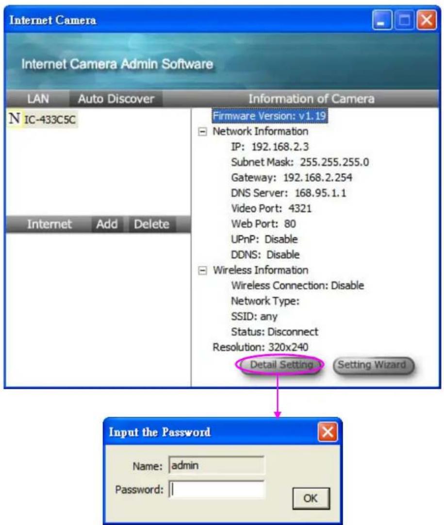Internet Camera Internet Camera Admin Software LAN Auto Discover Information of Camera N IC-433C5C Firmware Version: v1.19 Network Information IP: 192.168.2.3 Subnet Mask: 255.255.255.0 Gateway: 192.168.2.254 DNS Server: 168.95.1.1 Video Port: 4321 Web Port: 80 UPnP: Disable DDNS: Disable Wireless Information Wireless Connection: Disable Network Type: SSID: any Status: Disconnect Resolution: 320x240 Detail Setting Setting Wizard Input the Password Name: admin Password: || OK