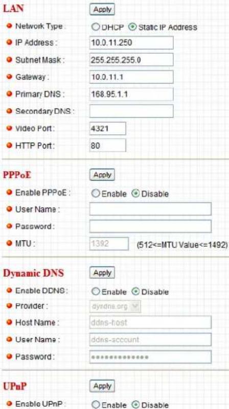 LAN ● Network Type: ○ DHCP ● Static IP Address ● IP Address: 10.0.11.250 ● Subnet Mask: 255.255.255.0 ● Gateway: 10.0.11.1 ● Primary DNS: 168.95.1.1 ● Secondary DNS: ● Video Port: 4321 ● HTTP Port: 80 PPPoE ● Enable PPPoE: ○ Enable ● Disable ● User Name: ● Password: ● MTU: 1392 (512<=MTU Value<=1492) Dynamic DNS ● Enable DDNS: ○ Enable ● Disable ● Provider: dyndns.org ● Host Name: ddns-host ● User Name: ddns-account ● Password: ************ UPnP ● Enable UPnP: ○ Enable ● Disable