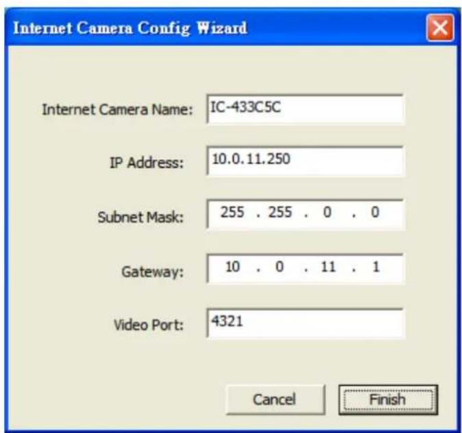 Internet Camera Config Wizard Internet Camera Name: IC-433C5C IP Address: 10.0.11.250 Subnet Mask: 255 . 255 . 0 . 0 Gateway: 10 . 0 . 11 . 1 Video Port: 4321 Cancel Finish