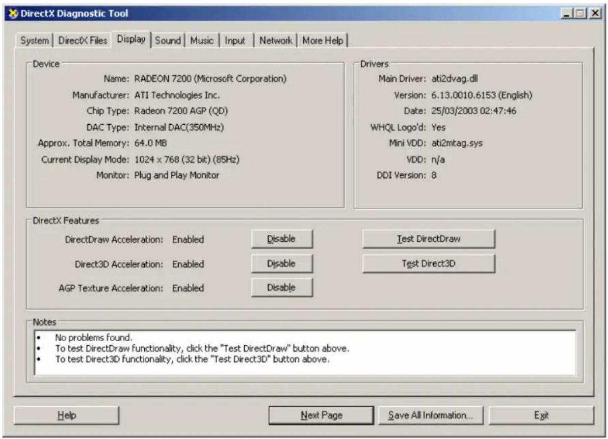 DirectX Diagnostic Tool System | DirectX Files | Display | Sound | Music | Input | Network | More Help | Device Name: RADEON 7200 (Microsoft Corporation) Manufacturer: ATI Technologies Inc. Chip Type: Radeon 7200 AGP (QD) DAC Type: Internal DAC(350MHz) Approx. Total Memory: 64.0 MB Current Display Mode: 1024 x 768 (32 bit) (85Hz) Monitor: Plug and Play Monitor Drivers Main Driver: ati2dvag.dll Version: 6.13.0010.6153 (English) Date: 25/03/2003 02:47:46 WHQL Logo'd: Yes Mini VDD: ati2mtag.sys VDD: n/a DDI Version: 8 DirectX Features DirectDraw Acceleration: Enabled Disable Test DirectDraw Direct3D Acceleration: Enabled Disable Test Direct3D AGP Texture Acceleration: Enabled Disable Notes No problems found. To test DirectDraw functionality, click the "Test DirectDraw" button above. To test Direct3D functionality, click the "Test Direct3D" button above. Help Next Page Save All Information... Exit