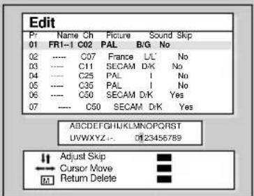 Edit Pr Name Ch Picture Sound Skip 01 FR1-1 C02 PAL B/G No 02 ---- C07 France L/L' No 03 ---- C11 SECAM D/K No 04 ---- C25 PAL | No 05 ---- C35 PAL | No 06 ---- C50 SECAM D/K Yes 07 ---- C50 SECAM D/K Yes ABCDEFGHIJKLMNOPQRSTUVWXYZ... 0123456789 Adjust Skip Cursor Move Return Delete