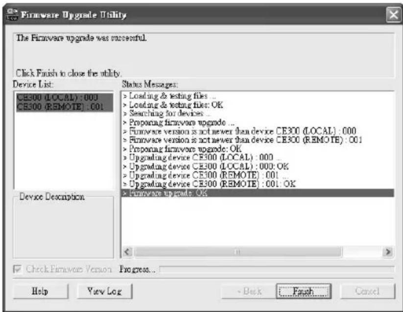 Firmware Upgrade Utility The Firmware upgrade was successful. Click Finish to close the utility. Device List: CE300 (LOCAL) : 000 CE300 (REMOTE) : 001 Device Description Status Messages: > Loading & testing files ... > Loading & testing file: OK > Searching for devices ... > Proporting firmware upgrade ... > Firmware version is not newer than device CE300 (LOCAL) : 000 > Firmware version is not newer than device CE300 (REMOTE) : 001 > Proporting firmware upgrade: OK > Upgrading device CE300 (LOCAL) : 000 ... > Upgrading device CE300 (LOCAL) : 000: OK > Upgrading device CE300 (REMOTE) : 001 ... > Upgrading device CE300 (REMOTE) : 001: OK > Firmware upgrade: OK Check Firmware Version Progress... Help View Log - Back Finish Cancel