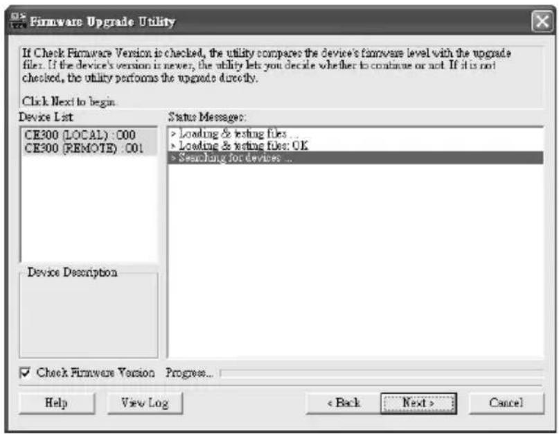 Firmware Upgrade Utility If Check Firmware Version is checked, the utility compares the device's firmware level with the upgrade files. If the device's version is newer, the utility lets you decide whether to continue or not. If it is not checked, the utility performs the upgrade directly. Click Next to begin. Device List CE300 (LOCAL) : 000 CE300 (REMOTE) : 001 Device Description Status Messages: > Loading & testing files ... > Loading & testing files: OK > Searching for devices ... ✓ Check Firmware Version Progress... Help View Log < Back Next > Cancel