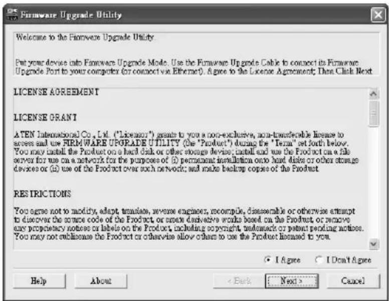 Firmware Upgrade Utility Welcome to the Firmware Upgrade Utility Put your device into Firmware Upgrade Mode. Use the Firmware Upgrade Cable to connect its Firmware Upgrade Port to your computer (or connect via Ethernet). A agree to the License Agreement; Then Click Next LICENSE AGREEMENT LICENSE GRANT ATEN International Co., Ltd. ("Licensor") grants to you a non-exclusive, non-transferable license to access and use FIRMWARE UPGRADE UTILITY (the "Product") during the "Term" set forth below. You may install the Product on a hard disk or other storage device; install and use the Product on a file server for use on a network for the purposes of (i) permanent installation onto hard disks or other storage devices or (ii) use of the Product over such network; and make backup copies of the Product. RESICTIONS You agree not to modify, adapt, translate, reverse engineer, recompile, disassemble or otherwise attempt to discover the source code of the Product or create derivative works based on the Product or remove any proprietary notices or labels on the Product, including copyright, trademark or patent pending notices. You may not sublicense the Product or otherwise allow others to use the Product licensed to you. ● I Agree ○ I Don't Agree Help About < Back Next > Cancel