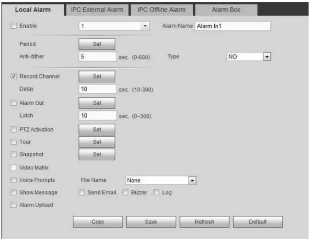 Local Alarm IPC External Alarm IPC Offline Alarm Alarm Box Enable 1 Alarm Name Alarm In1 Period Set Anti-dither 5 sec. (0-600) Type NO Record Channel Set Delay 10 sec. (10-300) Alarm Out Set Latch 10 sec. (0~300) PTZ Activation Set Tour Set Snapshot Set Video Matrix Voice Prompts File Name None Show Message Send Email Buzzer Log Alarm Upload Copy Save Refresh Default
