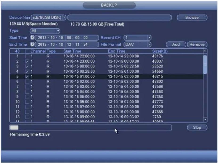BACKUP Device Nan sdc1(USB DISK) Browse 139.88 MB(Space Needed) 13.78 GB/15.00 GB(Free/Total) Type All Start Time 2013 - 10 - 10 00 : 00 : 00 Record CH 1 End Time 2013 - 10 - 18 12 : 11 : 34 File Format DAV Add Remove 43 Channel Type Start Time End Time Size(KB) 1 1 R 13-10-14 22:00:00 13-10-14 23:00:00 48176 2 ✓ 1 R 13-10-14 23:00:00 13-10-15 00:00:00 48037 3 ✓ 1 R 13-10-15 00:00:00 13-10-15 00:28:50 22528 4 ✓ 1 R 13-10-15 00:28:50 13-10-15 01:00:00 24668 5 ✓ 1 R 13-10-15 01:00:00 13-10-15 02:00:00 46815 6 1 R 13-10-15 02:00:00 13-10-15 03:00:00 47802 7 1 R 13-10-15 03:00:00 13-10-15 04:00:00 47566 8 1 R 13-10-15 04:00:00 13-10-15 05:00:00 47468 9 1 R 13-10-15 05:00:00 13-10-15 06:00:00 47358 10 1 R 13-10-15 06:00:00 13-10-15 07:00:00 47773 11 1 R 13-10-15 07:00:00 13-10-15 08:00:00 47229 12 1 R 13-10-15 08:00:00 13-10-15 09:00:00 47865 13 1 R 13-10-15 09:00:00 13-10-15 09:32:278 14 1 R 13-10-15 09:55:55 13-10-15 09:57:22 4966 Stop Remaining time 0:2.59