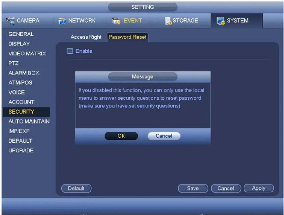 SETTING CAMERA NETWORK EVENT STORAGE SYSTEM GENERAL DISPLAY VIDEO MATRIX PTZ ALARM BOX ATM/POS VOICE ACCOUNT SECURITY AUTO MAINTAIN IMP/EXP DEFAULT UPGRADE Access Right Password Reset Enable Message If you disabled this function, you can only use the local menu to answer security questions to reset password (make sure you have set security questions) OK Cancel Default Save Cancel Apply