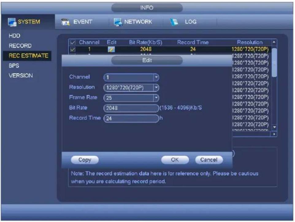 INFO SYSTEM EVENT NETWORK LOG HDD RECORD REC ESTIMATE BPS VERSION Channel Edit Bit Rate(Kb/S) Record Time Resolution 1 2048 24 1280*720(720P) Edit Channel 1 Resolution 1280*720(720P) Frame Rate 25 Bit Rate 2048 (1536 - 4096)Kb/S Record Time 24 h Copy OK Cancel Note: The record estimation data here is for reference only. Please be cautious when you are calculating record period.
