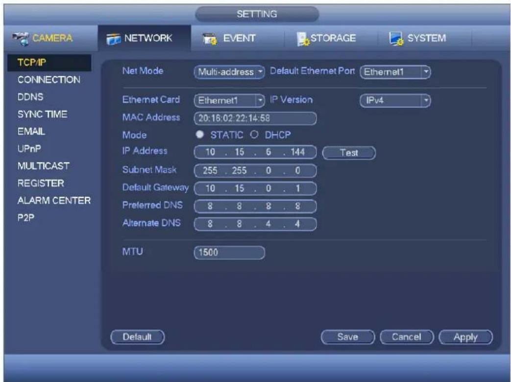 CAMERA NETWORK EVENT STORAGE SYSTEM TCP/IP CONNECTION DDNS SYNC TIME EMAIL UPnP MULTICAST REGISTER ALARM CENTER P2P NET Mode Multi-address Default Ethernet Port Ethernet1 Ethernet Card Ethernet1 IP Version IPv4 MAC Address 20:16:02:22:14:58 Mode STATIC ○ DHCP IP Address 10 . 15 . 6 . 144 Test Subnet Mask 255 . 255 . 0 . 0 Default Gateway 10 . 15 . 0 . 1 Preferred DNS 8 . 8 . 8 . 8 Alternate DNS 8 . 8 . 4 . 4 MTU 1500 Default Save Cancel Apply