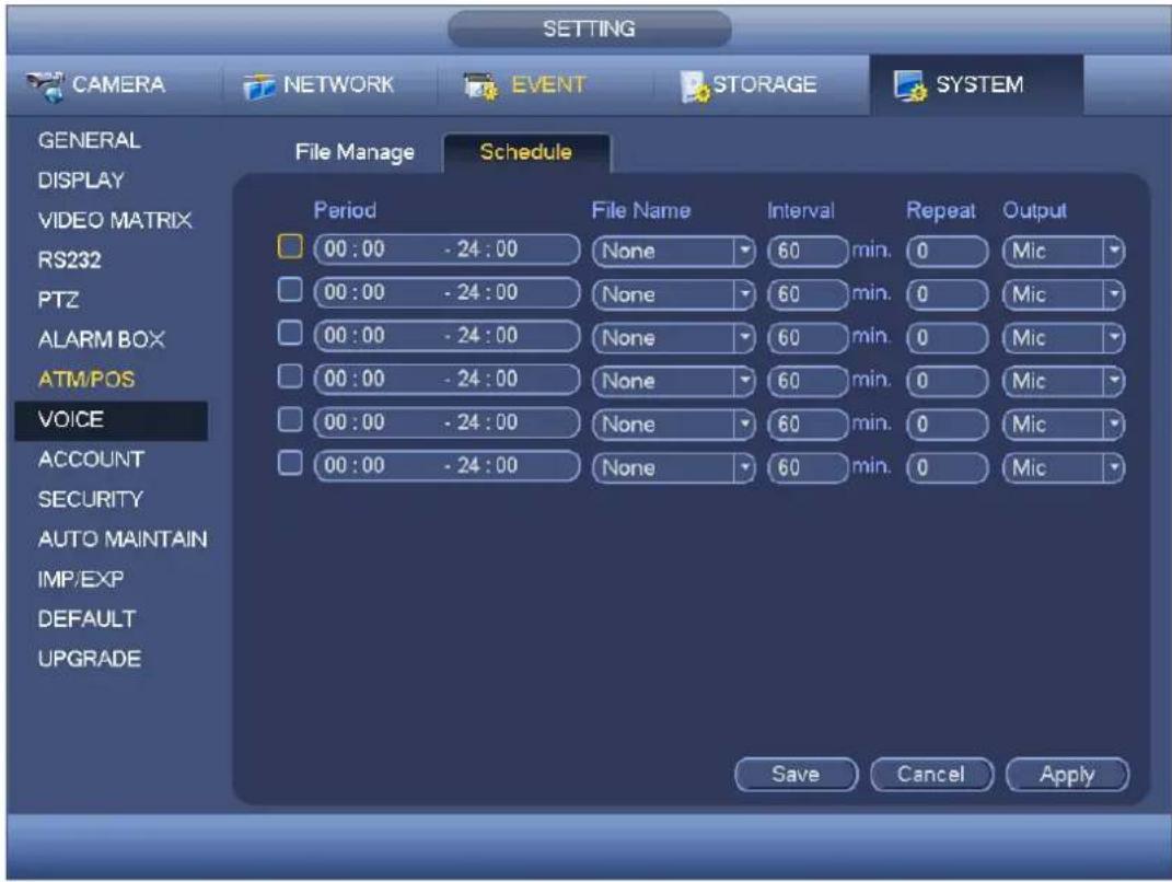 SETTING CAMERA NETWORK EVENT STORAGE SYSTEM GENERAL DISPLAY VIDEO MATRIX RS232 PTZ ALARM BOX ATM/POS VOICE ACCOUNT SECURITY AUTO MAINTAIN IMP/EXP DEFAULT UPGRADE File Manage Schedule Period File Name Interval Repeat Output 00:00 - 24:00 None 60 min. 0 Mic 00:00 - 24:00 None 60 min. 0 Mic 00:00 - 24:00 None 60 min. 0 Mic 00:00 - 24:00 None 60 min. 0 Mic 00:00 - 24:00 None 60 min. 0 Mic 00:00 - 24:15 None 60 min. 0 Mic Save Cancel Apply