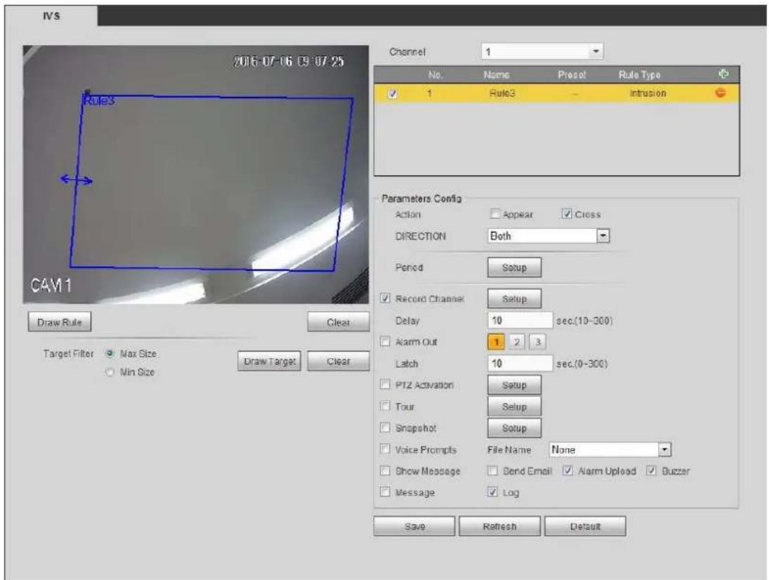 IVS 2015-07-06 09-07-25 Rule3 CAM1 Draw Rule Clear Target Filter Max Size Min Size Draw Target Clear Channel 1 No. Name Preset Rule Type ✓ 1 Rule3 - Intrusion Parameters Config Action Appear Cross DIRECTION Both Period Setup ✓ Record Channel Setup Delay 10 sec.(10-300) ✓ Alarm Out 1 2 3 Latch 10 sec.(0-300) ✓ PTZ Activation Setup ✓ Tour Setup ✓ Snapshot Setup ✓ Voice Prompts File Name None ✓ Show Message Bond Email ✓ Alarm Upload ✓ Buzzer ✓ Message ✓ Log Save Refresh Default