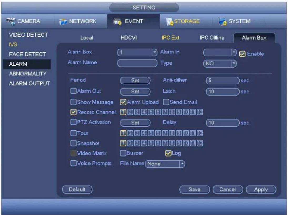 CAMERA NETWORK EVENT STORAGE SYSTEM VIDEO DETECT IVS FACE DETECT ALARM ABNORMALITY ALARM OUTPUT Local HDCVI IPC Ext IPC Offline Alarm Box Alarm Box 1 Alarm In Enable Alarm Name Type NO Period Set Anti-dither 5 sec. Alarm Out Set Latch 10 sec. Show Message Alarm Upload Send Email Record Channel 1 2 3 4 5 6 7 8 9 10 11 12 PTZ Activation Set Delay 10 sec. Tour 1 2 3 4 5 6 7 8 9 10 11 12 Snapshot 1 2 3 4 5 6 7 8 9 10 11 12 Video Matrix Buzzer Log Voice Prompts File Name None Default Save Cancel Apply