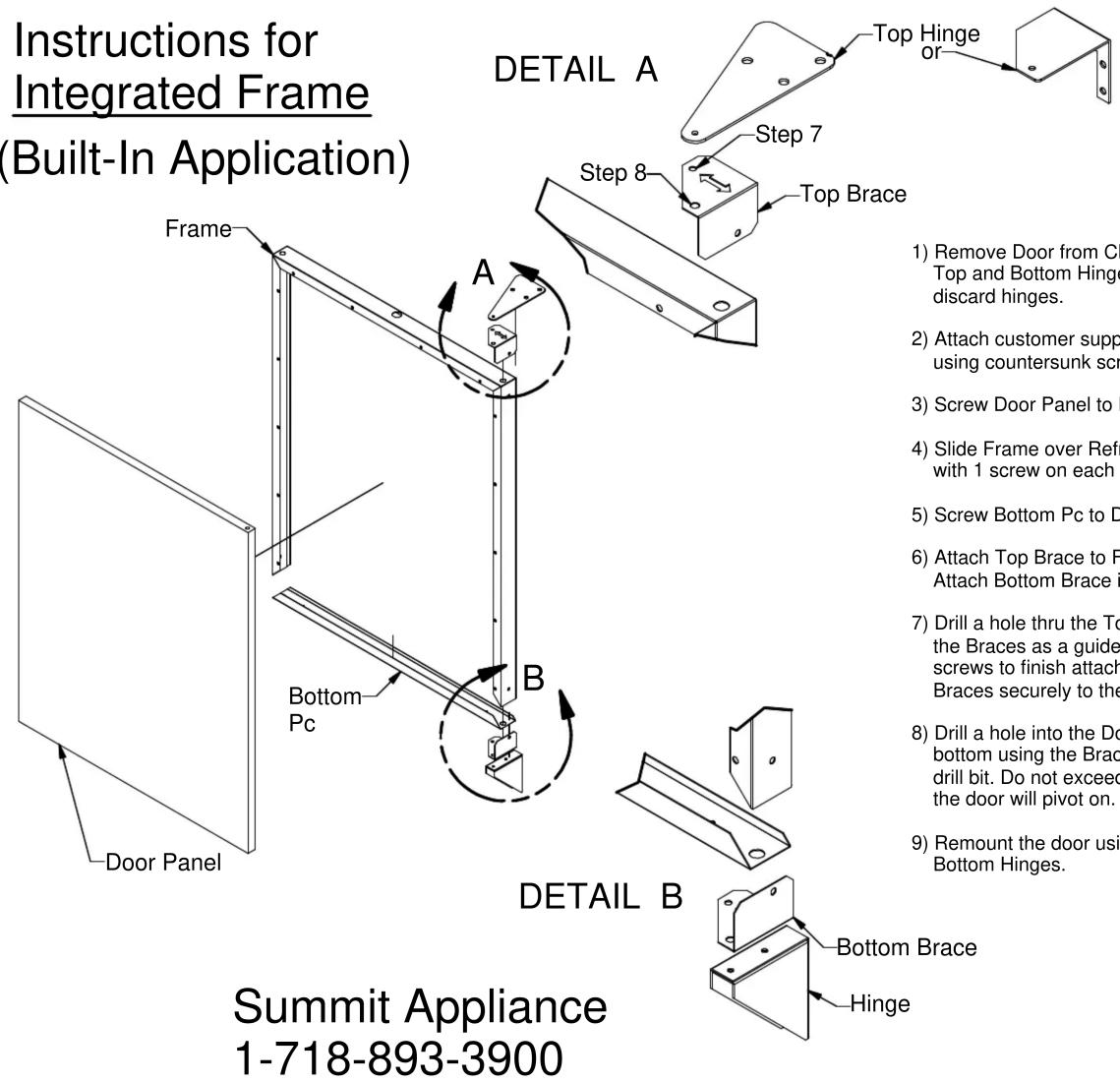 Instructions for Integrated Frame (Built-In Application) DETAIL A Top Hinge or Step 7 Step 8 Top Brace Frame A Bottom Pc B Detail B Bottom Brace Hinge 1) Remove Door from Ch Top and Bottom Hinge discard hinges. 2) Attach customer supp using countersunk scr. 3) Screw Door Panel to R 4) Slide Frame over Refr with 1 screw on each s 5) Screw Bottom Pc to D 6) Attach Top Brace to F Attach Bottom Brace i 7) Drill a hole thru the To the Braces as a guide screws to finish attach Braces securely to the 8) Drill a hole into the Do bottom using the Brac drill bit. Do not exceed the door will pivot on. 9) Remount the door using Bottom Hinges. Summit Appliance 1-718-893-3900