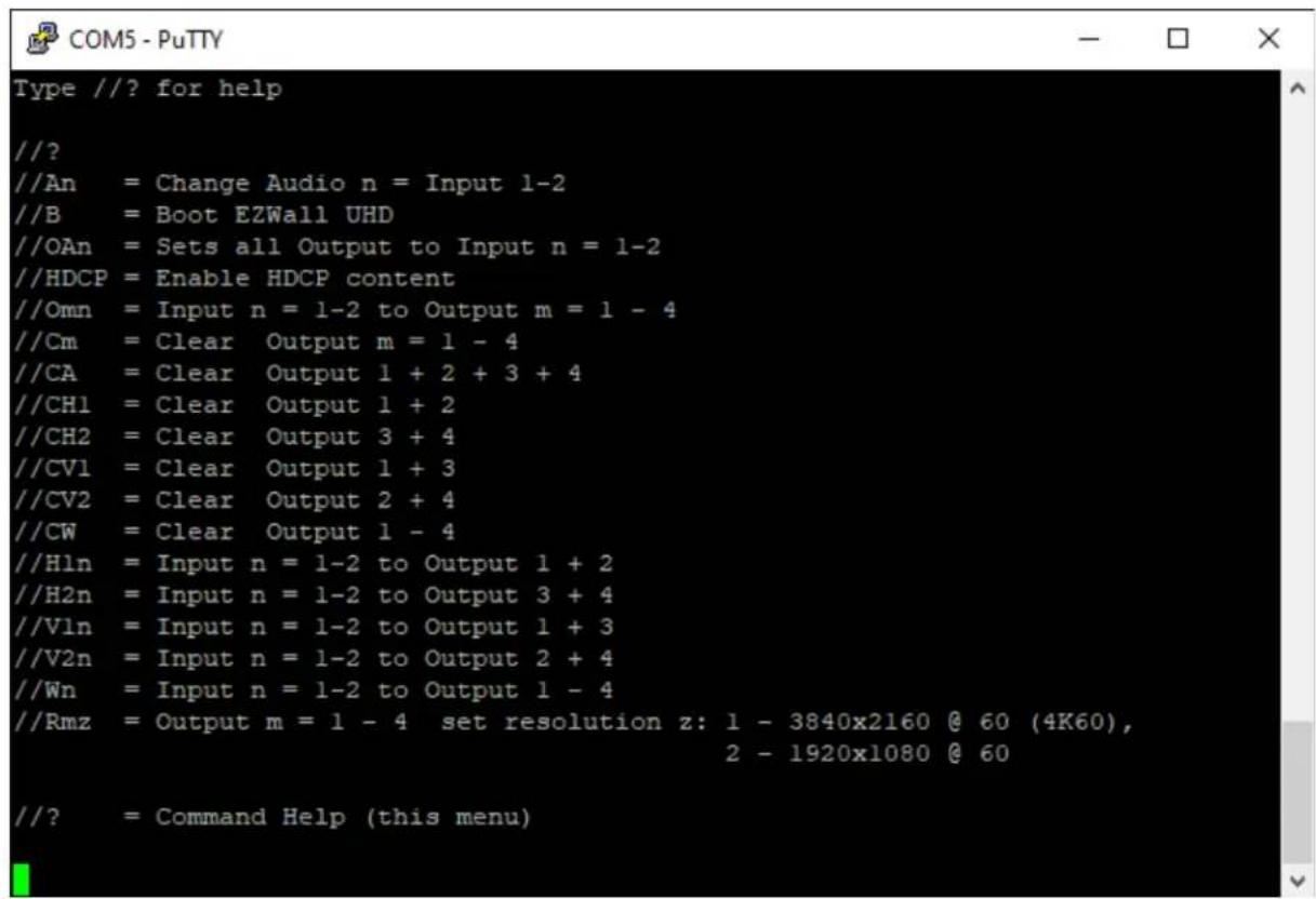 //? for help //? //An = Change Audio n = Input 1-2 //B = Boot EZWall UHD //OAn = Sets all Output to Input n = 1-2 //HDCP = Enable HDCP content //Omn = Input n = 1-2 to Output m = 1 - 4 //Cm = Clear Output m = 1 - 4 //CA = Clear Output 1 + 2 + 3 + 4 //CH1 = Clear Output 1 + 2 //CH2 = Clear Output 3 + 4 //CV1 = Clear Output 1 + 3 //CV2 = Clear Output 2 + 4 //CW = Clear Output 1 - 4 //Hln = Input n = 1-2 to Output 1 + 2 //H2n = Input n = 1-2 to Output 3 + 4 //Vln = Input n = 1-2 to Output 1 + 3 //V2n = Input n = 1-2 to Output 2 + 4 //Wn = Input n = 1-2 to Output 1 - 4 //Rmz = Output m = 1 - 4 set resolution z: 1 - 3840x2160 @ 60 (4K60), 2 - 1920x1080 @ 60 //? = Command Help (this menu)