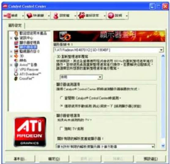Catalyst Control Center 顯示器設定 歡迎您使用本產品 資訊中心 顯示器管理器 顯示器適用 動機器內容 0 3D 特色 AvioV**影像 VPU Recovery ATI Overdrive** CrossFire** 顯示器選項 顯示器備忘卡： 1. ATI Radeon H84670 X2 [SD-19046P] 3D 显新整理速率覆寫 快頻模式：某企業服務適用程式會使用 60 Hz 的重新整理速率進行操作。您將使用桌面重新整理速率進行操作。若要解決這個情況，請選擇您所想要的重新整理速率進行複寫。 併用 顯示器值測選項 選擇 Catalyst® Control Center 項線值測顯示器制圖的方式： ○ 當開節 Catalyst® Control Center時值測。 ● 隨線使用手動檢測（必須按一下「檢測顯示器」檢測） 顯示器管理選項 如果尚未檢測的 TV？ □ 驗制 TV 實測 關節有限的解析度產能顯示器： 僅支持於有限的解析度顯示器上進行啟息 基本(B)... 確定(O) 取消(C) 預覽(V) 預覽(E)