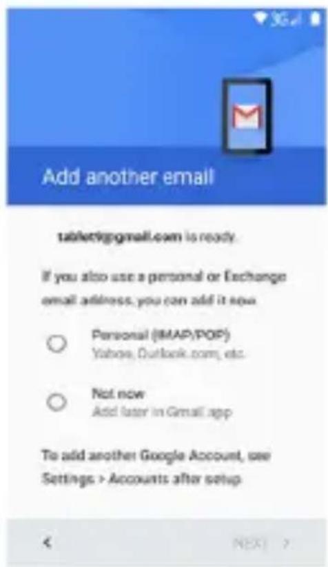 Add another email tablet@gmail.com is ready. If you also use a personal or Exchange email address, you can add it now ○ Personal (iMAP/POP) Yahoo, Outlook.com, etc. ○ Not now Add later in Gmail app To add another Google Account, use Settings > Accounts after setup < NEXT >