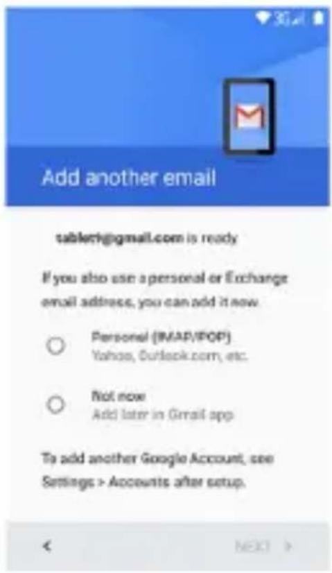 Add another email tablet@gmail.com is ready If you also use a personal or Exchange email address, you can add it now ○ Personal (MAP/POP) Yahoo, Outlook.com, etc. ○ Not now Add later in Gmail app To add another Google Account, see Settings > Accounts after setup. < Next >
