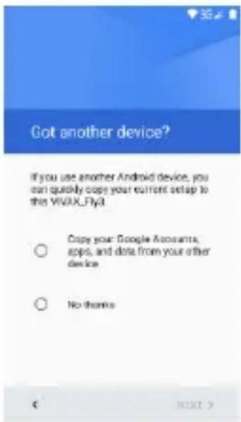 Got another device? If you use another Android device, you can quickly copy your current setup to this VIVIX_Fly3 ○ Copy your Google Accounts, apps, and data from your other device ○ No thanks NEXT >