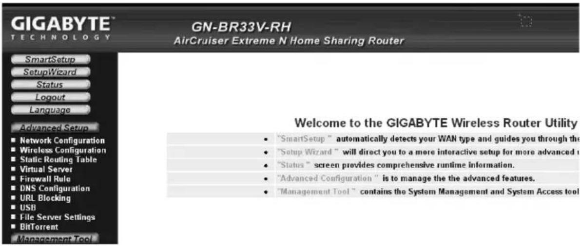 GIGABYTE TECHNOLOGY GN-BR33V-RH AirCruiser Extreme N Home Sharing Router SmartSetup SetupWizard Status Logout Language Advanced Setup ■ Network Configuration ■ Wireless Configuration ■ Static Routing Table ■ Virtual Server ■ Firewall Rule ■ DNS Configuration ■ URL Blocking ■ USB ■ File Server Settings ■ BitTorrent Management Tool Welcome to the GIGABYTE Wireless Router Utility • "SmartSetup" automatically detects your WAN type and guides you through the • "Setup Wizard" will direct you to a more interactive setup for more advanced t • "Status" screen provides comprehensive runtime information. • "Advanced Configuration" is to manage the the advanced features. • "Management Tool" contains the System Management and System Access tool