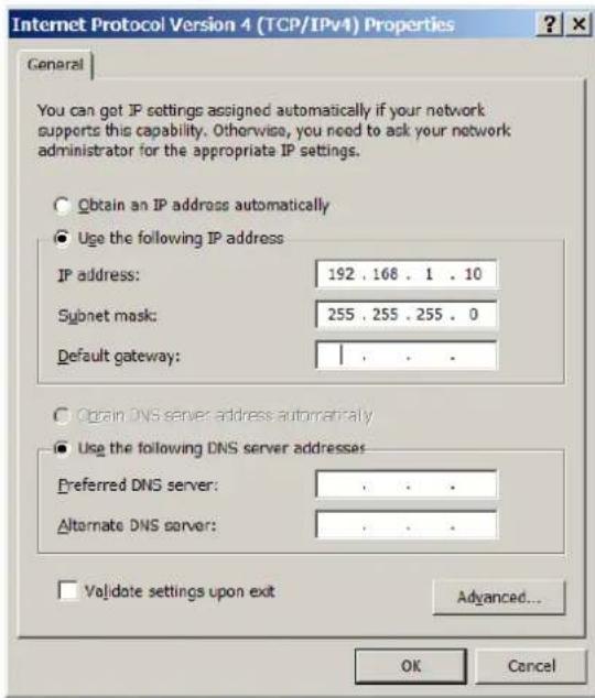 Internet Protocol Version 4 (TCP/IPv4) Properties General You can get IP settings assigned automatically if your network supports this capability. Otherwise, you need to ask your network administrator for the appropriate IP settings. Obtain an IP address automatically Use the following IP address IP address: 192 . 168 . 1 . 10 Subnet mask: 255 . 255 . 255 . 0 Default gateway: | Obtain DNS server address automatically Use the following DNS server addresses Preferred DNS server: , . . . Alternate DNS server: , . . . Validate settings upon exit Advanced... OK Cancel