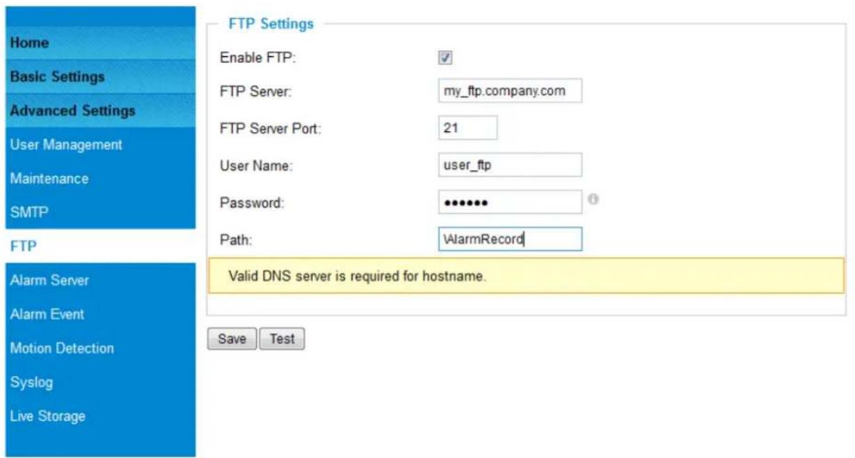 Home Basic Settings Advanced Settings User Management Maintenance SMTP FTP Alarm Server Alarm Event Motion Detection Syslog Live Storage FTP Settings Enable FTP: FTP Server: my_ftp.company.com FTP Server Port: 21 User Name: user_ftp Password: ••••••• Path: AlarmRecord Valid DNS server is required for hostname. Save Test