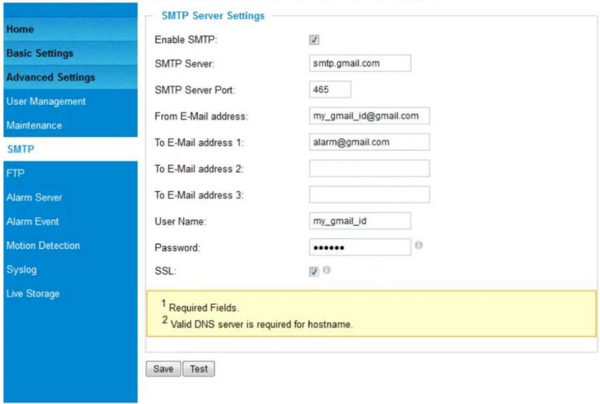 Home Basic Settings Advanced Settings User Management Maintenance SMTP FTP Alarm Server Alarm Event Motion Detection Syslog Live Storage SMTP Server Settings Enable SMTP: ✓ SMTP Server: smtp.gmail.com SMTP Server Port: 465 From E-Mail address: my_gmail_id@gmail.com To E-Mail address 1: alarm@gmail.com To E-Mail address 2: To E-Mail address 3: User Name: my_gmail_id Password: ••••••• SSL: ✓ ? 1 Required Fields. 2 Valid DNS server is required for hostname. Save Test