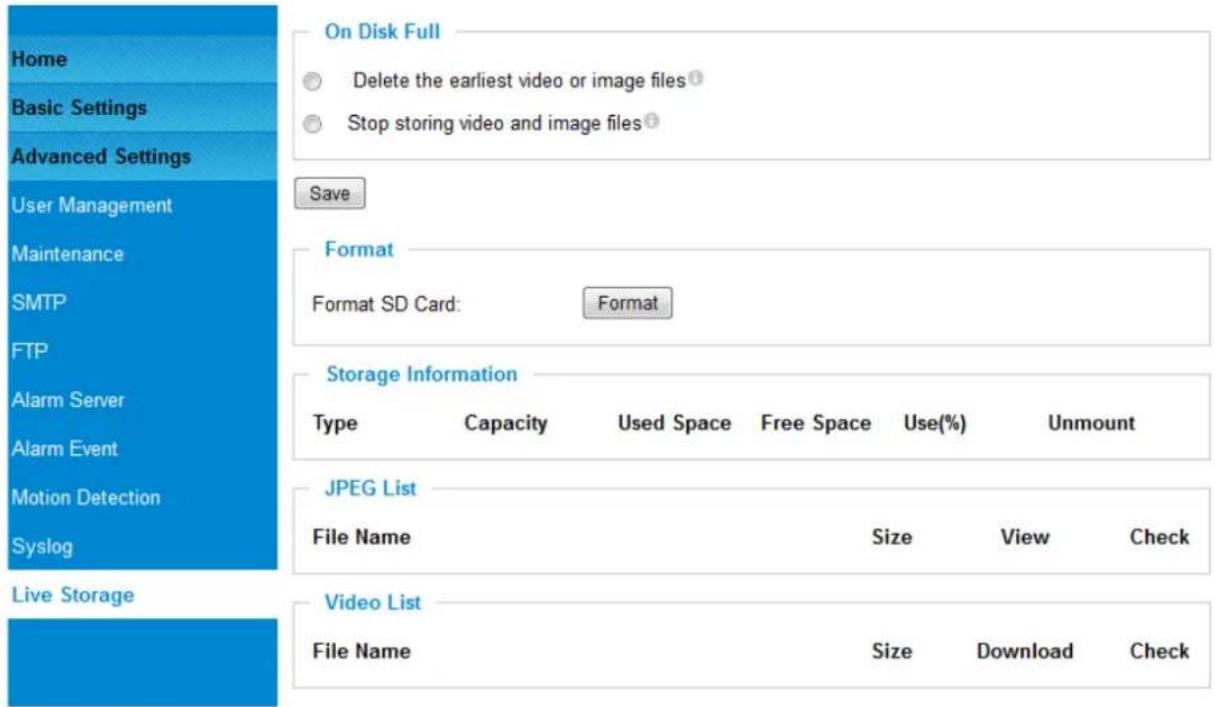 Home Basic Settings Advanced Settings User Management Maintenance SMTP FTP Alarm Server Alarm Event Motion Detection Syslog Live Storage On Disk Full Delete the earliest video or image files① Stop storing video and image files② Save Format Format SD Card: Format Storage Information Type Capacity Used Space Free Space Use(%) Unmount JPEG List File Name Size View Check Video List File Name Size Download Check