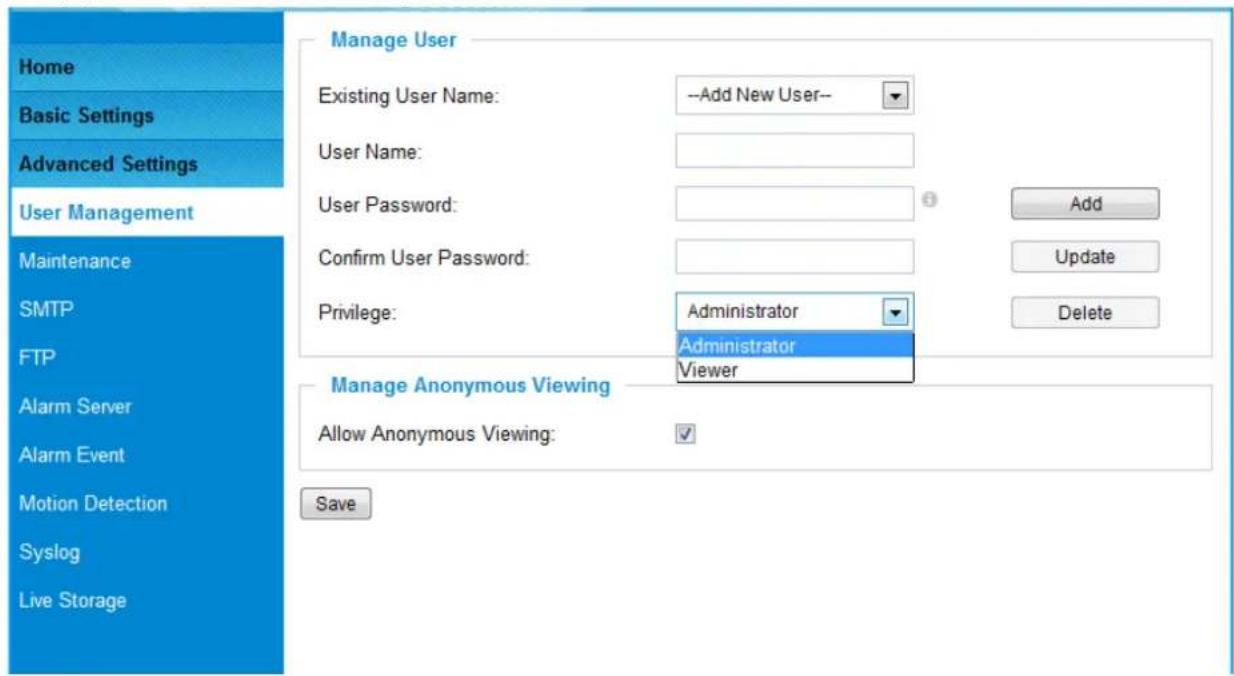 Home Basic Settings Advanced Settings User Management Maintenance SMTP FTP Alarm Server Alarm Event Motion Detection Syslog Live Storage Manage User Existing User Name: --Add New User-- User Name: User Password: Confirm User Password: Privilege: Administrator Administrator Viewer Manage Anonymous Viewing Allow Anonymous Viewing: Save
