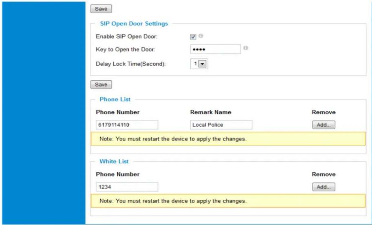 Save SIP Open Door Settings Enable SIP Open Door: ✓ Key to Open the Door: ••••• Delay Lock Time(Second): 1 Save Phone List Phone Number Remark Name Remove 6179114110 Local Police Add... Note: You must restart the device to apply the changes. White List Phone Number Remove 1234 Add... Note: You must restart the device to apply the changes.