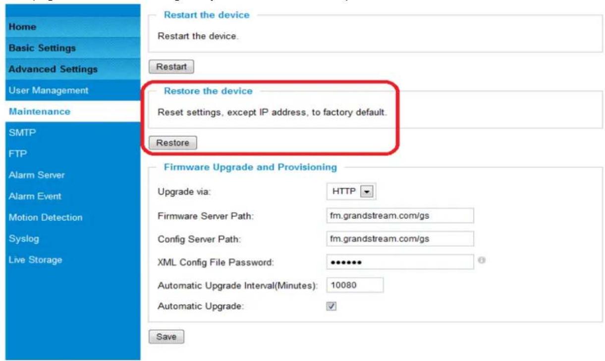 Home Basic Settings Advanced Settings User Management Maintenance SMTP FTP Alarm Server Alarm Event Motion Detection Syslog Live Storage Restart the device Restart the device. Restart Restore the device Reset settings, except IP address, to factory default. Restore Firmware Upgrade and Provisioning Upgrade via: HTTP Firmware Server Path: fm.grandstream.com/gs Config Server Path: fm.grandstream.com/gs XML Config File Password: ••••••• Automatic Upgrade Interval(Minutes): 10080 Automatic Upgrade: ✓ Save