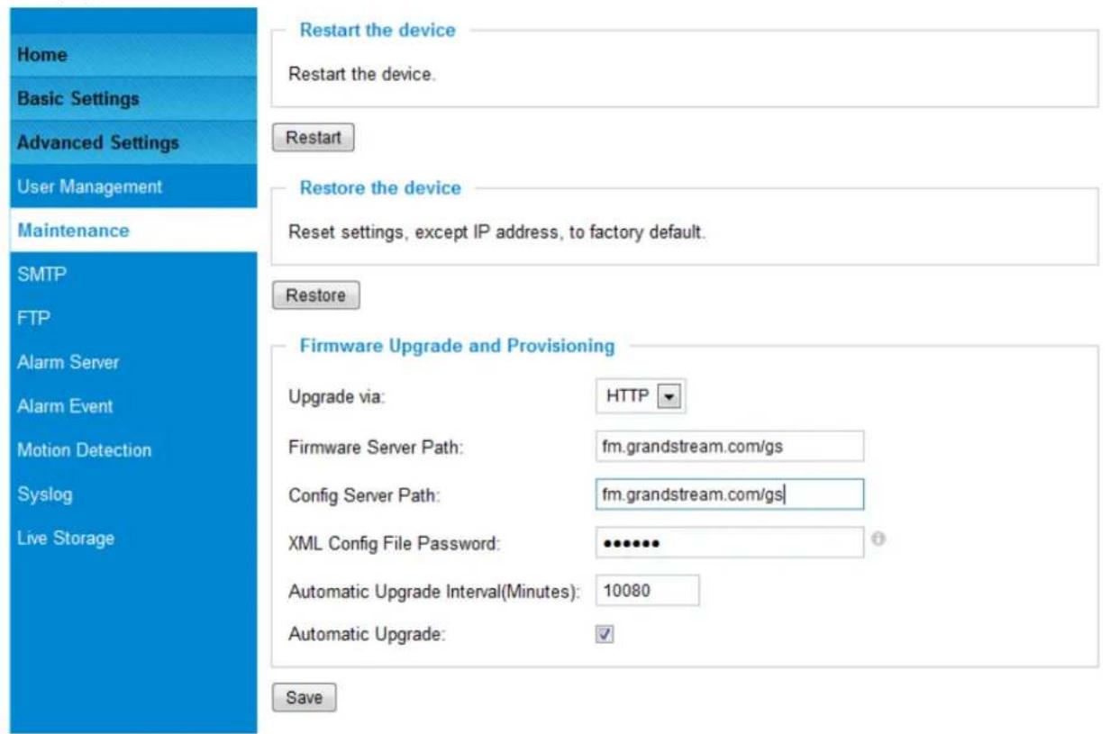 Home Basic Settings Advanced Settings User Management Maintenance SMTP FTP Alarm Server Alarm Event Motion Detection Syslog Live Storage Restart the device Restart the device. Restart Restore the device Reset settings, except IP address, to factory default. Restore Firmware Upgrade and Provisioning Upgrade via: HTTP Firmware Server Path: fm.grandstream.com/gs Config Server Path: fm.grandstream.com/gs| XML Config File Password: •••••••• Automatic Upgrade Interval(Minutes): 10080 Automatic Upgrade: ✓ Save
