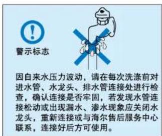 警示标志 因自来水压力波动,请在每次洗涤前对进水管、水龙头、排水管连接处进行检查,确认连接是否牢固,若发现水管连接松动或出现漏水、渗水现象应关闭水龙头,重新连接或与海尔售后服务中心联系,连接好后方可使用。