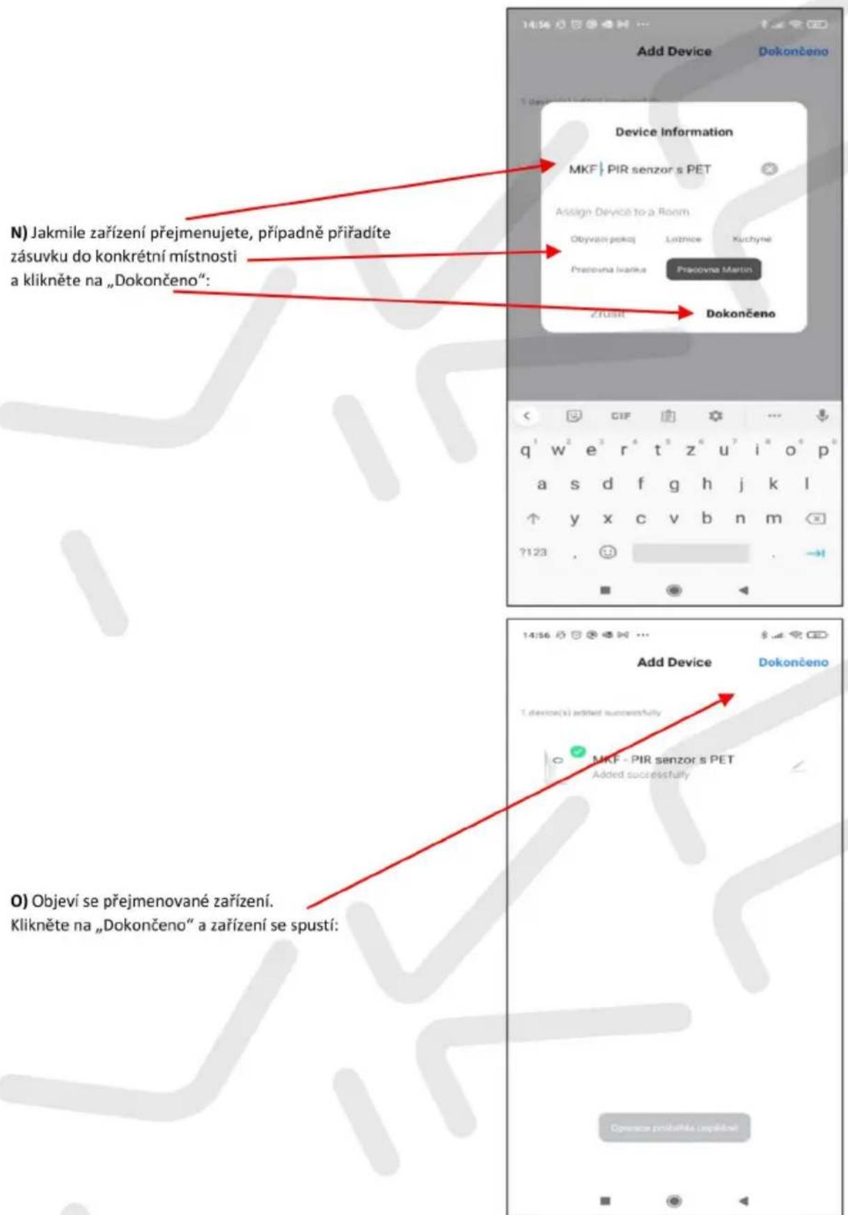 Add Device Dokončeno Device Information MKF | PIR senzor s PET Assign Devocé to a Room Obyvan pokaj Ložnice Kuchyné Pracovna Ivanku Pracovna Martin Zřust Dokončeno N) Jakmile zařízení přejmenujete, připadně příradíte zásuvku do konkrétní místnosti a klikněte na „Dokončeno“: 14:56 GIF q¹ w² e³ r⁴ t⁵ z⁶ u⁷ i⁸ o⁹ p⁹ a s d f g h j k l y x c v b n m ?123 Add Device Dokončeno T device(s) added successfully MKF - PIR senzor s PET Added successfully O) Objeví se přejmenované zařízení. Klikněte na „Dokončeno“ a zařízení se spustí: