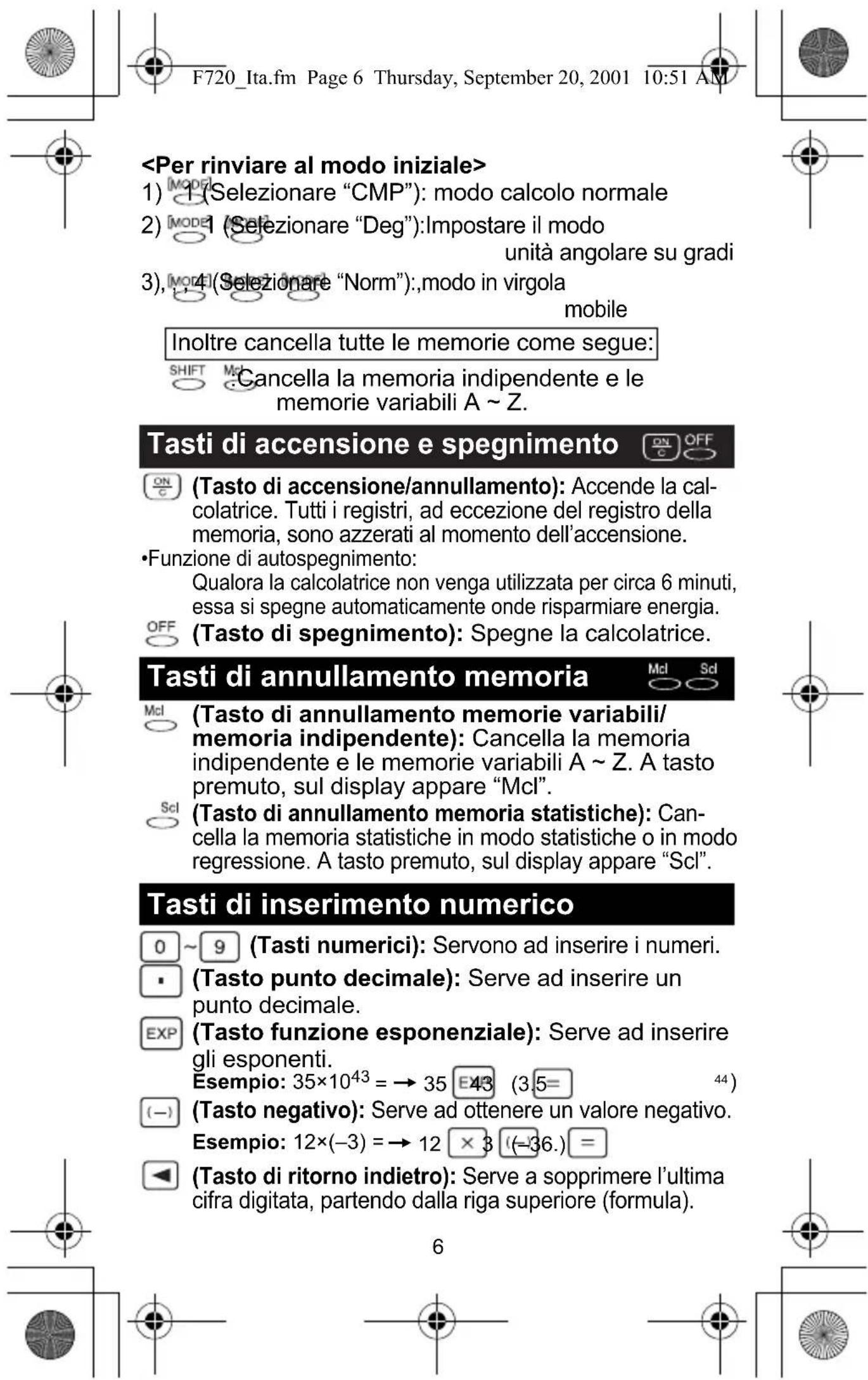 F720_Ita.fm Page 6 Thursday, September 20, 2001 10:51 AM 1) MODE1 (Selezionare "CMP"): modo calcolo normale 2) MODE1 (Selezionare "Deg"): Impostare il modo unità angolare su gradi 3), MODE4 (Selezionare "Norm"): modo in virgola mobile Inoltre cancella tutte le memorie come segue: SHIFT Cncella la memoria indipendente e le memorie variabili A ~ Z. Tasti di accensione e spegnimento ON OFF ON C (Tasto di accensione/annullamento): Accende la calcolatrice. Tutti i registri, ad eccezione del registro della memoria, sono azzerati al momento dell'accensione. •Funzione di autospegnimento: Qualora la calcolatrice non venga utilizzata per circa 6 minuti, essa si spegne automaticamente onde risparmiare energia. OFF (Tasto di spegnimento): Spegne la calcolatrice. Tasti di annullamento memoria Mcl Scl Mcl (Tasto di annullamento memorie variabili/memoria indipendente): Cancella la memoria indipendente e le memorie variabili A ~ Z. A tasto premuto, sul display appare "Mcl". Scl (Tasto di annullamento memoria statistiche): Cancella la memoria statistiche in modo statistiche o in modo regressione. A tasto premuto, sul display appare "Scl". Tasti di inserimento numerico 0 ~ 9 (Tasti numerici): Servono ad inserire i numeri. • (Tasto punto decimale): Serve ad inserire un punto decimale. EXP (Tasto funzione esponenziale): Serve ad inserire gli esponenti. Esempio: 35×10^43 = → 35 E43 (3 5= (—) (Tasto negativo): Serve ad ottenere un valore negativo. Esempio: 12×(-3) = → 12 × 3 (-36.) = ◀ (Tasto di ritorno indietro): Serve a sopprimere l'ultima cifra digitata, partendo dalla riga superiore (formula). 6