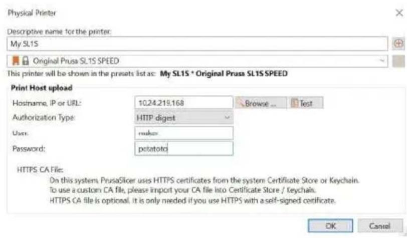 Physical Printer Descriptive name for the printer: My SL1S Original Prusa SL1S SPEED This printer will be shown in the presets list as: My SL1S * Original Prusa SL1S SPEED Print Host upload Hostname, IP or URL: 10.24.219.168 Browse ... Test Authorization Type: HTTP digest Users: make Password: potatoid HTTPS CA File: On this system, PrusaSlicer uses HTTPS certificates from the system Certificate Store or Keychain. To use a custom CA file, please import your CA file into Certificate Store / Keychain. HTTPS CA file is optional. It is only needed if you use HTTPS with a self-signed certificate. OK Cancel