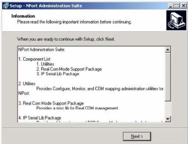 Setup - NPort Administration Suite Information Please read the following important information before continuing. When you are ready to continue with Setup, click Next. NPort Administration Suite: 1. Component List 1. Utilities 2. Real Com Mode Support Package 3. IP Serial Lib Package 2. Utilities Provides Configure, Monitor, and COM mapping administration utilities for NPort. 3. Real Com Mode Support Package Provides a misc lib for Real COM management 4. IP Serial Lib Package Next >