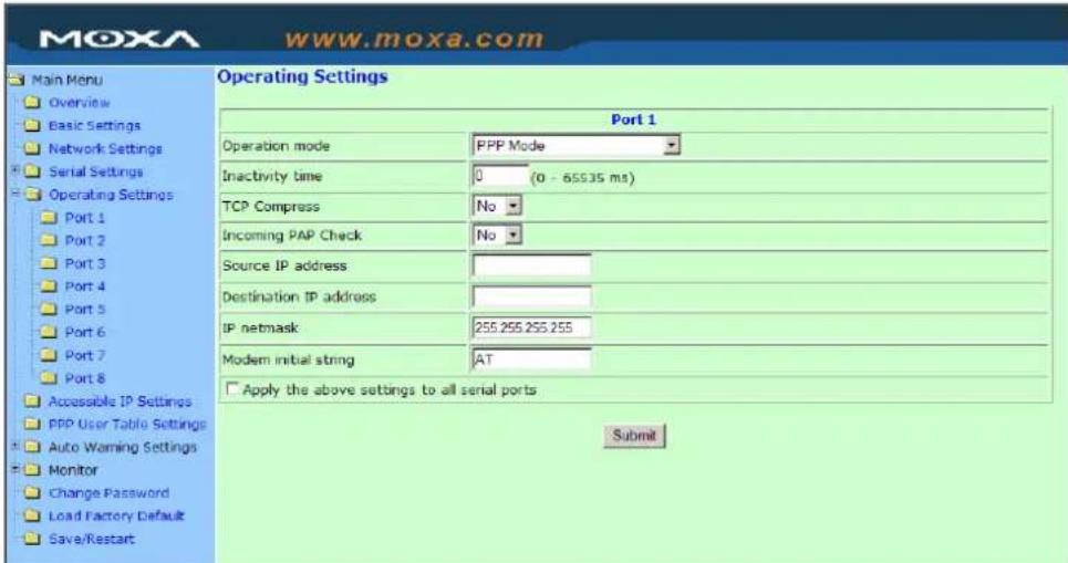 MoxA www.moxa.com Main Menu Overview Basic Settings Network Settings Serial Settings Operating Settings Port 1 Port 2 Port 3 Port 4 Port 5 Port 6 Port 7 Port 8 Accessible IP Settings PPP User Table Settings Auto Warning Settings Monitor Change Password Load Factory Default Save/Restart Operating Settings Port 1 Operation mode PPP Mode Inactivity time 0 (0 - 65535 ms) TCP Compress No Incoming PAP Check No Source IP address Destination IP address IP netmask 255.255.255.255 Modern initial string AT Apply the above settings to all serial ports Submit