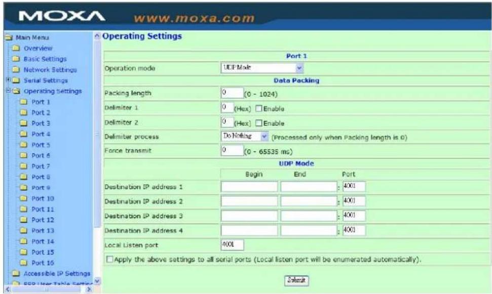 MOXA www.moxa.com Main Menu Overview Basic Settings Network Settings Serial Settings Operating Settings Port 1 Port 2 Port 3 Port 4 Port 5 Port 6 Port 7 Port 8 Port 9 Port 10 Port 11 Port 12 Port 13 Port 14 Port 15 Port 16 Accessible IP Settings BOP User Table Setting Operating Settings Port 1 Operation mode UCP Mode Data Packing Packing length 0 (0 - 1024) Delimiter 1 0 (Hex) Enable Delimiter 2 0 (Hex) Enable Delimiter process Do Noding (Processed only when Packing length is 0) Force transmit 0 (0 - 65535 ms) UDP Mode Begin End Port Destination IP address 1 4001 Destination IP address 2 4001 Destination IP address 3 4001 Destination IP address 4 4001 Local Listen port 4001 Apply the above settings to all serial ports (Local listen port will be enumerated automatically). Select