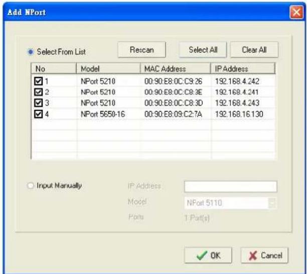 Add NPort Select From List Rescan Select All Clear All No Model MAC Address IP Address ✓ 1 NPort 5210 00:90:E8:0C:C9:26 192.168.4.242 ✓ 2 NPort 5210 00:90:E8:0C:C8:3E 192.168.4.241 ✓ 3 NPort 5210 00:90:E8:0C:C8:3D 192.168.4.243 ✓ 4 NPort 5650-16 00:90:E8:09:C2:7A 192.168.16.130 Input Manually. IP Address Model NPort 5110 Ports 1 Port(s) ✓ OK Cancel