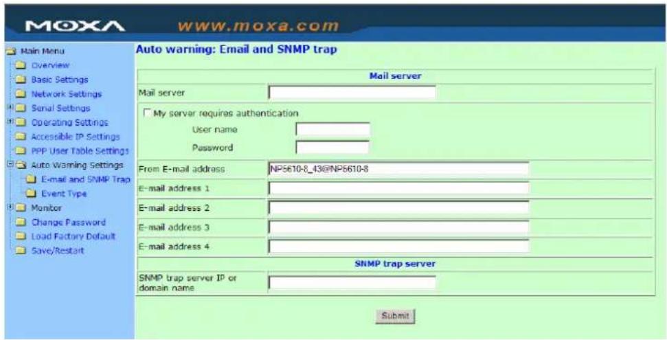 Moxa www.moxa.com Main Menu Overview Basic Settings Network Settings Serial Settings Operating Settings Accessible IP Settings PPP User Table Settings Auto Warning Settings E-mail and SNMP Trap Event Type Monitor Change Password Load Factory Default Save/Restart Auto warning: Email and SNMP trap Mail server Mail server My server requires authentication User name Password From E-mail address NP5610-8_43@NP5610-8 E-mail address 1 E-mail address 2 E-mail address 3 E-mail address 4 SNMP trap server SNMP trap server IP or domain name Submit