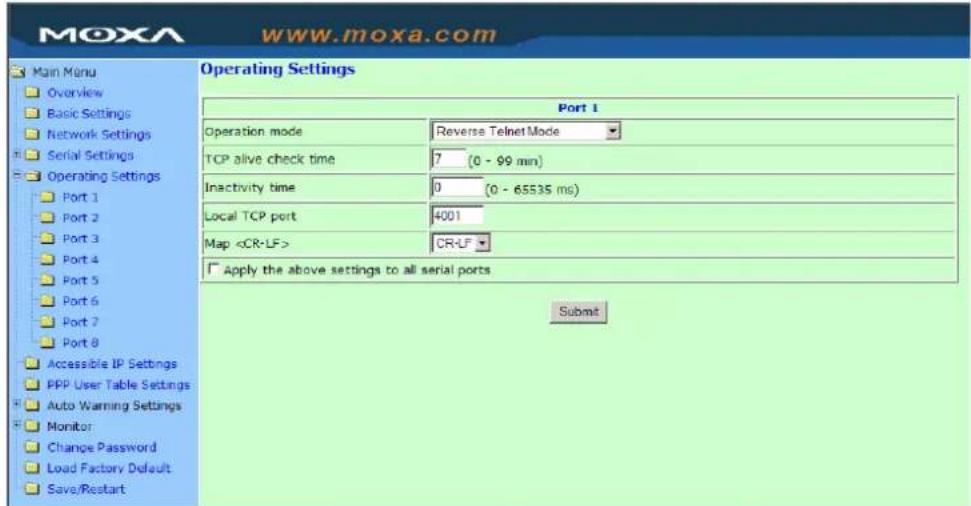 Moxa www.moxa.com Main Menu Overview Basic Settings Network Settings Serial Settings Operating Settings Port 1 Port 2 Port 3 Port 4 Port 5 Port 6 Port 7 Port 8 Accessible IP Settings PPP User Table Settings Auto Warning Settings Monitor Change Password Load Factory Default Save/Restart Operating Settings Port 1 Operation mode Reverse Telnet Mode TCP alive check time 7 (0 - 99 min) Inactivity time 0 (0 - 65535 ms) Local TCP port 4001 Map CR-LF Apply the above settings to all serial ports Submit
