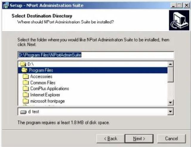 Setup - NPort Administration Suite Select Destination Directory Where should NPort Administration Suite be installed? Select the folder where you would like NPort Administration Suite to be installed, then click Next. D:\Program Files\NPotAdminSuite D:\ Program Files Accessories Common Files ComPlus Applications Internet Explorer microsoft frontpage d test The program requires at least 1.8 MB of disk space. < Back Next > Cancel