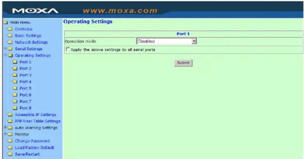 MoxA www.moxa.com Main Menu Overview Basic Settings Network Settings Serial Settings Operating Settings Port 1 Port 2 Port 3 Port 4 Port 5 Port 6 Port 7 Port 8 Accessible IP Settings PPP User Table Settings Auto Warning Settings Monitor Change Password Load Factory Default Save/Restart Operating Settings Port 1 Operation mode Disabled Apply the above settings to all serial ports Submit