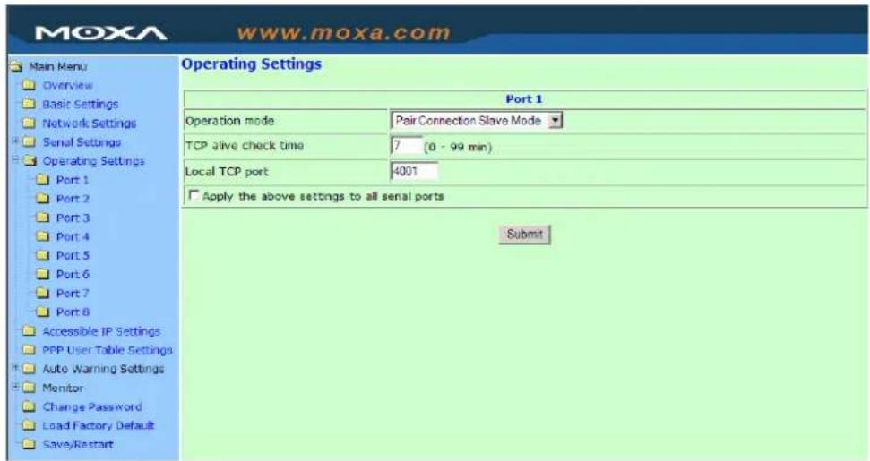 MoxA www.moxa.com Main Menu Overview Basic Settings Network Settings Serial Settings Operating Settings Port 1 Port 2 Port 3 Port 4 Port 5 Port 6 Port 7 Port 8 Accessible IP Settings PPP User Table Settings Auto Warning Settings Monitor Change Password Load Factory Default Save/Restart Operating Settings Port 1 Operation mode Pair Connection Slave Mode TCP alive check time 7(0 - 99 min) Local TCP port 4001 Apply the above settings to all serial ports Submit