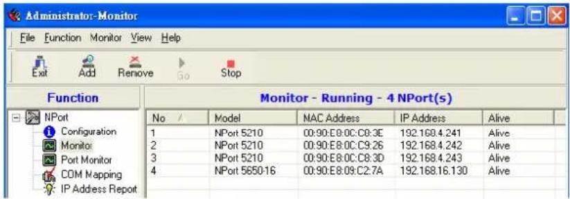 Administrator-Monitor File Function Monitor View Help Exit Add Remove Go Stop Function Monitor - Running - 4 NPort(s) No / Model MAC Address IP Address Alive 1 NPort 5210 00:90:E8:0C:C8:3E 192.168.4.241 Alive 2 NPort 5210 00:90:E8:0C:C9:26 192.168.4.242 Alive 3 NPort 5210 00:90:E8:0C:C8:3D 192.168.4.243 Alive 4 NPort 5650-16 00:90:E8:09:C2:7A 192.168.16.130 Alive IP Address Report